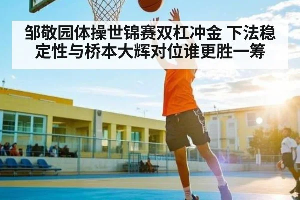 邹敬园体操世锦赛双杠冲金 下法稳定性与桥本大辉对位谁更胜一筹