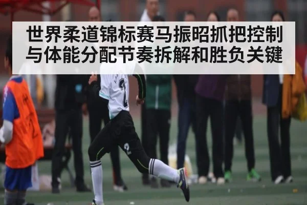 世界柔道锦标赛马振昭抓把控制与体能分配节奏拆解和胜负关键